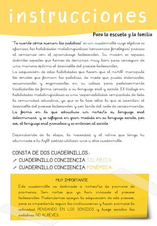 Este cuadernillo va destinado a niños/as de primero de
primaria. Son niños que ya han iniciado el proceso
lectoescritor. Pretendemos apoyar la adquisición de este proceso,
pero es importante seguir las instrucciones y hacer primero la
actividad PENSANDO EN LOS SONIDOS y luego escribir las
palabras. NO ALREVÉS.
MUY IMPORTANTE
instrucciones
Para la escuela y la familia
“Te cuento cómo suenan las palabras” es un cuadernillo cuyo objetivo es
afianzar las habilidades metalingüísticas (conciencia fonológica) previas
al comienzo con el aprendizaje lectoescritor. Su misión es repasar
distintos aspectos que hemos de dominar muy bien para conseguir de
una manera óptima el desarrollo del proceso lectoescritor.
La adquisición de estas habilidades que hacen que el niñ@ manipule
los sonidos que forman las palabras, de modo que pueda ordenarlos,
secuenciarlos y organizarlos en su cabeza para posteriormente
trasladarlos de forma correcta a su lenguaje oral y escrito. El trabajo en
habilidades metalingüísticas es una responsabilidad compartida de toda
la comunidad educativa, ya que es la base sobre la que se asientan el
desarrollo del proceso lectoescritor y por tanto del resto de conocimientos.
La forma en la que estructure un niño/a su lenguaje oral
determinará y se reflejará en gran medida en su lenguaje escrito, por
eso, el lenguaje oral prevalece y es anterior al escrito.
Dependiendo de la etapa, la necesidad y el ritmo que tenga tu
alumnado o tu hij@ podrás utilizar uno u otro cuadernillo.
CONSTA DE DOS CUADERNILLOS:
 CUADERNILLO CONCIENCIA SILÁBICA
 CUADERNILLO CONCIENCIA FONÉMICA.
 