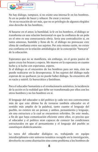 8
No hay diálogo, tampoco, si no existe una intensa fe en los hombres.
Fe en su poder de hacer y rehacer. De crear y recrear.
Fe en su vocación de ser más, que no es privilegio de algunos elegidos
sino derecho de los hombres.
Al basarse en el amor, la humildad, la fe en los hombres, el diálogo se
transforma en una relación horizontal en que la confianza de un polo
en el otro es una consecuencia obvia. Sería una contradicción si, en
tanto amoroso, humilde y lleno de fe, el diálogo no provocase este
clima de confianza entre sus sujetos. Por esta misma razón, no existe
esa confianza en la relación antidialógica de la concepción “bancaria”
de la educación.
Esperanza que no se manifiesta, sin embargo, en el gesto pasivo de
quien cruza los brazos y espera. Me muevo en la esperanza en cuanto
lucho y, si lucho con esperanza, espero.
Si el diálogo es el encuentro de los hombres para ser más, éste no
puede realizarse en la desesperanza. Si los sujetos del diálogo nada
esperan de su quehacer, ya no puede haber diálogo. Su encuentro allí
es vacío y estéril. Es burocrático y fastidioso.
Para el educador humanista o el revolucionario auténtico, la incidencia
de la acción es la realidad que debe ser transformada por ellos con los
otros hombres y no los hombres en sí.
El lenguaje del educador o del político (y cada vez nos convencemos
más de que este último ha de tornarse también educador en el
sentido más amplio de la palabra), tanto cuanto el lenguaje del
pueblo, no existen sin un pensar, y ambos, pensamiento y lenguaje,
sin una estructura a la cual se encuentren referidos. De este modo,
a fin de que haya comunicación eficiente entre ellos, es preciso que
el educador y el político sean capaces de conocer las condiciones
estructurales en que el pensamiento y el lenguaje del pueblo se
constituyen dialécticamente.
La tarea del educador dialógico es, trabajando en equipo
interdisciplinario este universo temático recogido en la investigación,
devolverlo no como disertación sino como problema a los hombres de
 