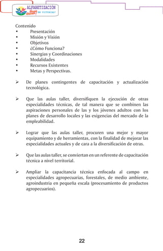 22
Contenido
•	 Presentación
•	 Misión y Visión
•	 Objetivos
•	 ¿Cómo Funciona?
•	 Sinergias y Coordinaciones
•	 Modalidades
•	 Recursos Existentes
•	 Metas y Perspectivas.
	 De planes contingentes de capacitación y actualización
tecnológica.
	 Que las aulas taller, diversifiquen la ejecución de otras
especialidades técnicas, de tal manera que se combinen las
aspiraciones personales de las y los jóvenes adultos con los
planes de desarrollo locales y las exigencias del mercado de la
empleabilidad.
	 Lograr que las aulas taller, procuren una mejor y mayor
equipamiento y de herramientas, con la finalidad de mejorar las
especialidades actuales y de cara a la diversificación de otras.
	 Que las aulas taller, se conviertan en un referente de capacitación
técnica a nivel territorial.
	 Ampliar la capacitancia técnica enfocada al campo en
especialidades agropecuarias, forestales, de medio ambiente,
agroindustria en pequeña escala (procesamiento de productos
agropecuarios).
 