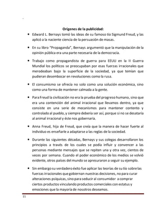 11
.
Orígenes de la publicidad:
 Edward L. Bernays tomó las ideas de su famoso tío Sigmund Freud, y las
aplicó a la naciente ciencia de la persuasión de masas.
 En su libro “Propaganda”, Bernays argumentó que la manipulación de la
opinión pública era una parte necesaria de la democracia.
 Trabajo como propagandista de guerra para EEUU en la II Guerra
Mundial los políticos se preocupaban por esas fuerzas irracionales que
merodeaban bajo la superficie de la sociedad, ya que temían que
pudieran desembocar en revoluciones como la rusa.
 El consumismo se ofrecía no solo como una solución económica, sino
como una forma de mantener calmada a la gente.
 Para Freud la civilización no era la prueba del progreso humano, sino que
era una contención del animal irracional que llevamos dentro, ya que
consiste en una serie de mecanismos para mantener contento y
controlado al pueblo, y siempre debería ser así, porque si no se desataría
al animal irracional y éste nos gobernaría.
 Anna Freud, hija de Freud, que creía que la manera de hacer fuerte al
individuo es enseñarle a adaptarse a las reglas de la sociedad.
 Durante las siguientes décadas, Bernays y sus colegas desarrollaron los
principios a través de los cuales se podía influir y convencer a las
personas mediante mensajes que se repiten una y otra vez, cientos de
veces por semana. Cuando el poder económico de los medios se volvió
evidente, otros países del mundo se apresuraron a seguir su ejemplo.
 Sin embargo su verdadero éxito fue aplicar las teorías de su tío sobrelas
fuerzas irracionales quegobiernan nuestras decisiones, no para curar
alteraciones psíquicas, sino para seducir al consumidor a comprar
ciertos productos vinculando productos comerciales con estatus y
emociones que la mayoría de nosotros deseamos.
 