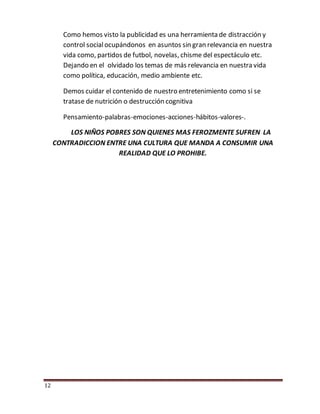 12
Como hemos visto la publicidad es una herramienta de distracción y
control socialocupándonos en asuntos sin gran relevancia en nuestra
vida como, partidos de futbol, novelas, chisme del espectáculo etc.
Dejando en el olvidado los temas de más relevancia en nuestra vida
como política, educación, medio ambiente etc.
Demos cuidar el contenido de nuestro entretenimiento como si se
tratase de nutrición o destrucción cognitiva
Pensamiento-palabras-emociones-acciones-hábitos-valores-.
LOS NIÑOS POBRES SON QUIENES MAS FEROZMENTE SUFREN LA
CONTRADICCION ENTRE UNA CULTURA QUE MANDA A CONSUMIR UNA
REALIDAD QUE LO PROHIBE.
 