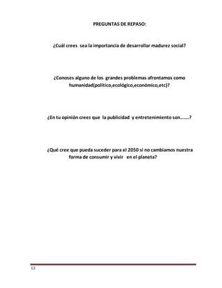13
PREGUNTAS DE REPASO:
¿Cuál crees sea la importancia de desarrollar madurez social?
¿Conoses alguno de los grandes problemas afrontamos como
humanidad(político,ecológico,económico,etc)?
¿En tu opinión crees que la publicidad y entretenimiento son…….?
¿Qué cree que pueda suceder para el 2050 si no cambiamos nuestra
forma de consumir y vivir en el planeta?
 