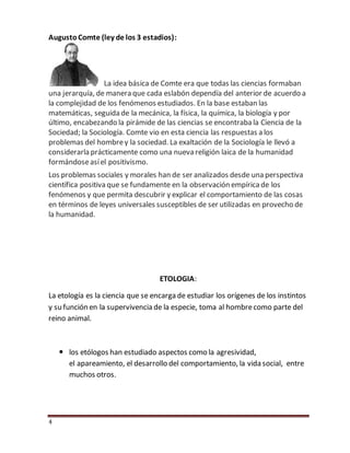 4
AugustoComte (ley de los 3 estadios):
La idea básica de Comte era que todas las ciencias formaban
una jerarquía, de manera que cada eslabón dependía del anterior de acuerdo a
la complejidad de los fenómenos estudiados. En la base estaban las
matemáticas, seguida de la mecánica, la física, la química, la biología y por
último, encabezando la pirámide de las ciencias se encontraba la Ciencia de la
Sociedad; la Sociología. Comte vio en esta ciencia las respuestas a los
problemas del hombrey la sociedad. La exaltación de la Sociología le llevó a
considerarla prácticamente como una nueva religión laica de la humanidad
formándoseasíel positivismo.
Los problemas sociales y morales han de ser analizados desde una perspectiva
científica positiva que se fundamente en la observación empíricade los
fenómenos y que permita descubrir y explicar el comportamiento de las cosas
en términos de leyes universales susceptibles de ser utilizadas en provecho de
la humanidad.
ETOLOGIA:
La etología es la ciencia que se encarga de estudiar los orígenes de los instintos
y su función en la supervivencia de la especie, toma al hombrecomo parte del
reino animal.
 los etólogos han estudiado aspectos como la agresividad,
el apareamiento, el desarrollo del comportamiento, la vida social, entre
muchos otros.
 