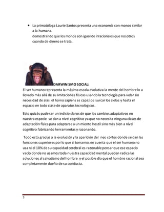 5
 La primatóloga Laurie Santos presenta una economía con monos similar
a la humana.
demostrando que los monos son igual de irracionales que nosotros
cuando de dinero se trata.
DARWINISMO SOCIAL:
El ser humano representa la máxima escala evolutiva la mente del hombrelo a
llevado más allá de su limitaciones físicas usando la tecnología para volar sin
necesidad de alas el homo sapiens es capaz de surcar los cielos y hasta el
espacio en todo clase de aparatos tecnológicos.
Esto quizás pudeser un indicio claros de que los cambios adaptativos en
nuestra especie se dan a nivel cognitivo ya que no necesita ninguna clases de
adaptación físicapara adaptarsea un miento hostil sino más bien a nivel
cognitivo fabricando herramientas y razonando.
Todo esto gracias a la evolución y la aparición del neo córtex donde se dan las
funciones superiores por lo que si tomamos en cuenta que el ser humano no
usa ni el 10% de su capacidad cerebral es razonablepensar que ese espacio
vacío dondeno usamos toda nuestra capacidad mental pueden radica las
soluciones al salvajismo del hombre y el posible día que el hombre racionalsea
completamente dueño de su conducta.
 