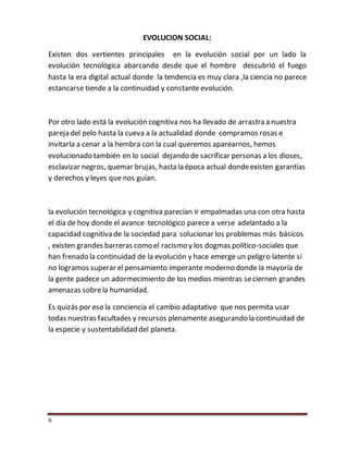 6
EVOLUCION SOCIAL:
Existen dos vertientes principales en la evolución social por un lado la
evolución tecnológica abarcando desde que el hombre descubrió el fuego
hasta la era digital actual donde la tendencia es muy clara ,la ciencia no parece
estancarse tiende a la continuidad y constante evolución.
Por otro lado está la evolución cognitiva nos ha llevado de arrastra a nuestra
pareja del pelo hasta la cueva a la actualidad donde compramos rosas e
invitarla a cenar a la hembra con la cual queremos aparearnos, hemos
evolucionado también en lo social dejando de sacrificar personas a los dioses,
esclavizar negros, quemar brujas, hasta la época actual dondeexisten garantías
y derechos y leyes que nos guían.
la evolución tecnológica y cognitiva parecían ir empalmadas una con otra hasta
el día de hoy donde el avance tecnológico parece a verse adelantado a la
capacidad cognitiva de la sociedad para solucionar los problemas más básicos
, existen grandes barreras como el racismo y los dogmas político-sociales que
han frenado la continuidad de la evolución y hace emerge un peligro latente si
no logramos superar el pensamiento imperante moderno donde la mayoría de
la gente padece un adormecimiento de los medios mientras seciernen grandes
amenazas sobrela humanidad.
Es quizás por eso la conciencia el cambio adaptativo que nos permita usar
todas nuestras facultades y recursos plenamente asegurando la continuidad de
la especie y sustentabilidad del planeta.
 