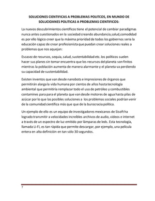 7
SOLUCIONES CIENTIFICAS A PROBLEMAS POLITCOS, EN MUNDO DE
SOLUCIOANES POLITICAS A PROBLEMAS CIENTIFICOS:
La nuevos descubrimientos científicos tiene el potencial de cambiar paradigmas
nunca antes cuestionados en la sociedad creando abundancia,salud,comodidad
es por ello lógico creer que la máxima prioridad de todos los gobiernos seria la
educación capaz de crear profesionista quepuedan crear soluciones reales a
problemas que nos aquejan:
Escasez de recursos, sequia, salud, sustentabilidad etc. los políticos suelen
hacer sus planes sin tomar encuentra que los recursos delplaneta son finitos
mientras la población aumenta de manera alarmante y el planeta va perdiendo
su capacidad de sustentabilidad.
Existen inventos que van desde nanobots e impresiones de órganos que
permitirán alarga la vida humana por cientos de años hasta tecnología
ambiental que permitiría remplazar todo el uso de petróleo y combustibles
contamines para para el planeta que van desde motores de agua hasta pilas de
azúcar por lo que las posibles soluciones a los problemas sociales podrían venir
de la comunidad científica más que que de la burocracia política.
Un ejemplo de ello es un equipo de investigadores mexicanos de Sisoftha
logrado transmitir a velocidades increíbles archivos de audio, videos e internet
a través de un espectro de luz emitido por lámparas de leds. Esta tecnología,
llamada Li-Fi, es tan rápida que permite descargar, por ejemplo, una película
entera en alta definición en tan sólo 30 segundos.
 
