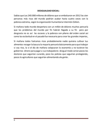8
DESIGUALDAD SOCIAL:
Sabías que Los 240.000 millones de dólares que se embolsaron en 2012 las cien
personas más ricas del mundo podrían acabar hasta cuatro veces con la
pobreza extrema, según la organización humanitaria Intermón Oxfam.
Si mañana todo mundo despertara con un millón de dólares muchos pensaría
que los problemas del mundo por fin habrán llegado a su fin pero por
desgracia no es así las escases y la pobreza son pilares del orden social así
como las esclavitud en el pasado fue necesaria para crear los grandes imperios,
Si mañana todos fuéramos ricos probablemente nadie quisiera cultivar tus
alimentos recoger la basura la mayoría pensaría básicamente para que trabajar
si soy rico, la si el día de mañana colapsaran la economía y no tuvieran los
gobiernos dinero para pagar a sus trabajadores deigual modo serian pocos los
doctores que seguirían curando, poco los policías que seguirían protegiendo,
pocos lo agricultores que seguirían alimentando ala gente .
 