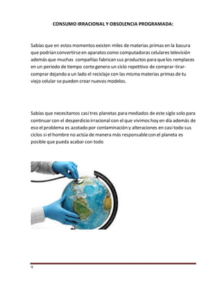 9
CONSUMO IRRACIONAL Y OBSOLENCIA PROGRAMADA:
Sabías que en estos momentos existen miles de materias primas en la basura
que podrían convertirseen aparatos como computadoras celulares televisión
además que muchas compañías fabrican sus productos para quelos remplaces
en un periodo de tiempo corto genero un ciclo repetitivo de comprar-tirar-
comprar dejando a un lado el reciclaje con las misma materias primas de tu
viejo celular se pueden crear nuevos modelos.
Sabías que necesitamos casitres planetas para mediados de este siglo solo para
continuar con el desperdicio irracional con el que vivimos hoy en día además de
eso el problema es azotado por contaminación y alteraciones en casi todo sus
ciclos si el hombre no actúa de manera más responsablecon el planeta es
posible que pueda acabar con todo
 