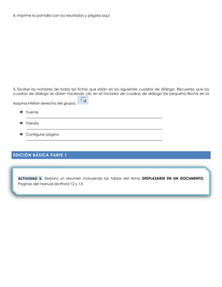 4. imprime la pantalla con tus resultados y pégala aquí.
5. Escribe los nombres de todas las fichas que están en los siguientes cuadros de diálogo. Recuerda que los
cuadros de diálogo se abren haciendo clic en el iniciador de cuadros de diálogo (la pequeña flecha en la
esquina inferior derecha del grupo).
Fuente
___________________________________________________________________________d 01 Word 17
Párrafo
___________________________________________________________________________d 01 Word 17
Configurar página
___________________________________________________________________________d 01 Word 17
EDICIÓN BÁSICA PARTE 1
ACTIVIDAD 6. Elabora un resumen incluyendo las tablas del tema DESPLAZARSE EN UN DOCUMENTO.
Paginas del manual de Word 12 y 13.
 