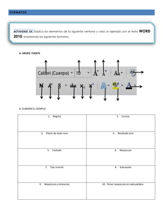 FORMATOS
A.
A. GRUPO FUENTE
B. ELABORA EL EJEMPLO
1. Negrita 2. Cursiva
3. Efecto de texto rosa 4. Resaltado azul
5. Tachado 6. Mayúscula
7. Tipo oración 8. Subrayado
9. Mayúscula y minúscula 10. Poner mayúscula en cada palabra.
ACTIVIDAD 14. Explica los elementos de la siguiente ventana y crea un ejemplo con el texto WORD
2010, empleando los siguientes formatos.
 