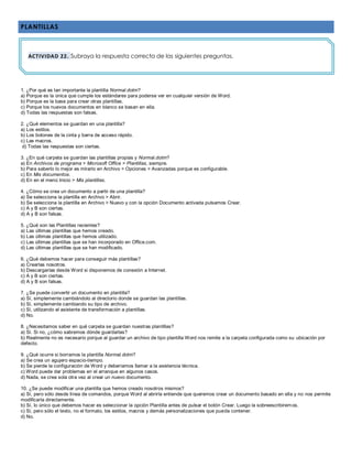 PLANTILLAS
1. ¿Por qué es tan importante la plantilla Normal.dotm?
a) Porque es la única que cumple los estándares para poderse ver en cualquier versión de Word.
b) Porque es la base para crear otras plantillas.
c) Porque los nuevos documentos en blanco se basan en ella.
d) Todas las respuestas son falsas.
2. ¿Qué elementos se guardan en una plantilla?
a) Los estilos.
b) Los botones de la cinta y barra de acceso rápido.
c) Las macros.
d) Todas las respuestas son ciertas.
3. ¿En qué carpeta se guardan las plantillas propias y Normal.dotm?
a) En Archivos de programa > Microsoft Office > Plantillas, siempre.
b) Para saberlo lo mejor es mirarlo en Archivo > Opciones > Avanzadas porque es configurable.
c) En Mis documentos.
d) En en el menú Inicio > Mis plantillas.
4. ¿Cómo se crea un documento a partir de una plantilla?
a) Se selecciona la plantilla en Archivo > Abrir.
b) Se selecciona la plantilla en Archivo > Nuevo y con la opción Documento activada pulsamos Crear.
c) A y B son ciertas.
d) A y B son falsas.
5. ¿Qué son las Plantillas recientes?
a) Las últimas plantillas que hemos creado.
b) Las últimas plantillas que hemos utilizado.
c) Las últimas plantillas que se han incorporado en Office.com.
d) Las últimas plantillas que se han modificado.
6. ¿Qué debemos hacer para conseguir más plantillas?
a) Crearlas nosotros.
b) Descargarlas desde Word si disponemos de conexión a Internet.
c) A y B son ciertas.
d) A y B son falsas.
7. ¿Se puede convertir un documento en plantilla?
a) Sí, simplemente cambiándolo al directorio donde se guardan las plantillas.
b) Sí, simplemente cambiando su tipo de archivo.
c) Sí, utilizando el asistente de transformación a plantillas.
d) No.
8. ¿Necesitamos saber en qué carpeta se guardan nuestras plantillas?
a) Sí. Si no, ¿cómo sabremos dónde guardarlas?
b) Realmente no es necesario porque al guardar un archivo de tipo plantilla Word nos remite a la carpeta configurada como su ubicación por
defecto.
9. ¿Qué ocurre si borramos la plantilla Normal.dotm?
a) Se crea un agujero espacio-tiempo.
b) Se pierde la configuración de Word y deberíamos llamar a la asistencia técnica.
c) Word puede dar problemas en el arranque en algunos casos.
d) Nada, se crea sola otra vez al crear un nuevo documento.
10. ¿Se puede modificar una plantilla que hemos creado nosotros mismos?
a) Sí, pero sólo desde línea de comandos, porque Word al abrirla entiende que queremos crear un documento basado en ella y no nos permite
modificarla directamente.
b) Sí, lo único que debemos hacer es seleccionar la opción Plantilla antes de pulsar el botón Crear. Luego la sobreescribiremos.
c) Sí, pero sólo el texto, no el formato, los estilos, macros y demás personalizaciones que pueda contener.
d) No.
ACTIVIDAD 22. Subraya la respuesta correcta de las siguientes preguntas.
 