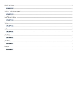 copiar formato ..............................................................................................................................................................................0
ACTIVIDAD 16................................................................................................................................................................................0
trabajar con ecuaciones ............................................................................................................................................................1
ACTIVIDAD 17................................................................................................................................................................................1
DISEÑO DE PAGINA ......................................................................................................................................................................1
ACTIVIDAD 18................................................................................................................................................................................1
tablas...............................................................................................................................................................................................1
ACTIVIDAD 19................................................................................................................................................................................1
estilos ...............................................................................................................................................................................................2
ACTIVIDAD 20................................................................................................................................................................................2
plantillas..........................................................................................................................................................................................1
ACTIVIDAD 21................................................................................................................................................................................1
plantillas..........................................................................................................................................................................................1
ACTIVIDAD 22................................................................................................................................................................................1
formato ...........................................................................................................................................................................................1
ACTIVIDAD 23................................................................................................................................................................................1
 