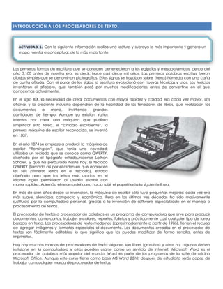 INTRODUCCIÓN A LOS PROCESADORES DE TEXTO.
Las primeras formas de escritura que se conocen pertenecieron a los egipcios y mesopotámicos, cerca del
año 3,100 antes de nuestra era, es decir, hace casi cinco mil años. Las primeras palabras escritas fueron
dibujos simples que se denominan pictografías. Estos signos se trazaban sobre (tierra) húmeda con una caña
de punta afilada. Con el pasar de los siglos, la escritura evolucionó con nuevas técnicas y usos. Los fenicios
inventaron el alfabeto, que también pasó por muchas modificaciones antes de convertirse en el que
conocemos actualmente.
En el siglo XIX, la necesidad de crear documentos con mayor rapidez y calidad era cada vez mayor. Las
oficinas y la creciente industria dependían de la habilidad de los tenedores de libros, que realizaban los
documentos a mano, invirtiendo grandes
cantidades de tiempo. Aunque ya existían varios
intentos por crear una máquina que pudiera
simplificar esta tarea, el “címbalo escribiente”, la
primera máquina de escribir reconocida, se inventó
en 1837.
En el año 1874 se empieza a producir la máquina de
escribir “Remington”, que tenía una novedad:
utilizaba un teclado que se conoce como QWERTY,
diseñado por el tipógrafo estadounidense Lathan
Scholes, y que ha perdurado hasta hoy. El teclado
QWERTY (llamado así por el orden en que aparecen
las seis primeras letras en el teclado), estaba
diseñado para que las letras más usadas en el
idioma inglés permitieran al usuario escribir con
mayor rapidez. Además, el retorno del carro hacía subir el papel hasta la siguiente línea.
En más de cien años desde su invención, la máquina de escribir sólo tuvo pequeñas mejoras: cada vez era
más suave, silenciosa, compacta y económica. Pero en las últimas tres décadas ha sido masivamente
sustituida por la computadora personal, gracias a la invención de software especializado en el manejo o
procesamiento de textos.
El procesador de textos o procesador de palabras es un programa de computadora que sirve para producir
documentos, como cartas, trabajos escolares, reportes, folletos y prácticamente casi cualquier tipo de tarea
basada en texto. Los procesadores de texto modernos (aproximadamente a partir de 1985), tienen el recurso
de agregar imágenes y formatos especiales al documento. Los documentos creados en el procesador de
textos son fácilmente editables, lo que significa que los puedes modificar de forma sencilla, antes de
imprimirlos.
Hoy hay muchas marcas de procesadores de texto: algunos son libres (gratuitos) y otros no, algunos deben
instalarse en la computadora y otros pueden usarse como un servicio de Internet. Microsoft Word es el
procesador de palabras más popular del mundo. Word es parte de los programas de la suite de oficina
Microsoft Office. Aunque este curso tiene como base MS Word 2010, después de estudiarlo serás capaz de
trabajar con cualquier marca de procesador de textos.
ACTIVIDAD 1. Con la siguiente información realiza una lectura y subraya lo más importante y genera un
mapa mental o conceptual, de lo más importante
 