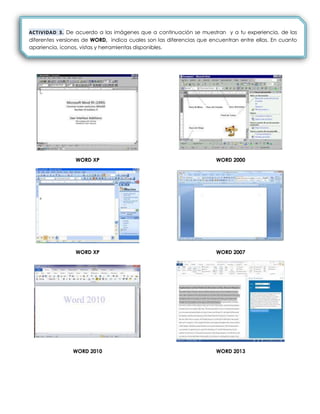 WORD XP WORD 2000
WORD XP WORD 2007
WORD 2010 WORD 2013
ACTIVIDAD 3. De acuerdo a las imágenes que a continuación se muestran y a tu experiencia, de las
diferentes versiones de WORD, indica cuales son las diferencias que encuentran entre ellas. En cuanto
apariencia, iconos, vistas y herramientas disponibles.
 