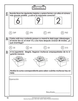 10 Autorizado para su reproducción gratuita
Derechos Reservados. GOB. EDO. SEECH. MESA TÉCNICA PEDAGÓGICA.
Brenda tiene las siguientes tarjetas y quiere formar con ellas el número
más grande posible, ¿cuál es la respuesta correcta?
6 9 2
Carlos está muy contento porque su mamá lo dejó jugar videojuegos,
al iniciar iba en el nivel 15 y una hora después avanzó 28 niveles, ¿a
qué nivel llegó?
A la juguetería Alegría, llegaron muñecas empaquetadas de la si-
guiente manera.
Realiza la suma correspondiente para saber cuántas muñecas hay en
total.
269 296 692 962A B DC
33 43 53 313A B DC
Operación
Resultado_________________
 
