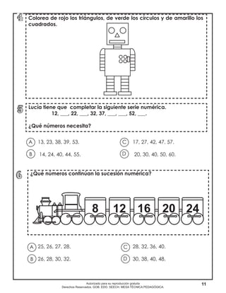 11Autorizado para su reproducción gratuita
Derechos Reservados. GOB. EDO. SEECH. MESA TÉCNICA PEDAGÓGICA.
13, 23, 38, 39, 53. 				 17, 27, 42, 47, 57.
14, 24, 40, 44, 55. 				 20, 30, 40, 50, 60.
Colorea de rojo los triángulos, de verde los círculos y de amarillo los
cuadrados.
Lucía tiene que completar la siguiente serie numérica.
12, ___, 22, ___, 32, 37, ___, ___, 52, ___.
¿Qué números necesita?
¿Qué números continúan la sucesión numérica?
A
B D
C
25, 26, 27, 28.					 28, 32, 36, 40.
26, 28, 30, 32. 					 30, 38, 40, 48.
A
B D
C
 