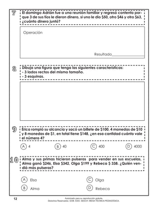 12 Autorizado para su reproducción gratuita
Derechos Reservados. GOB. EDO. SEECH. MESA TÉCNICA PEDAGÓGICA.
Elsa						 Olga
Alma						 Rebeca
4	 	 40 400			 4000	
				
Dibuja una figura que tenga las siguientes características:
- 3 lados rectos del mismo tamaño.
- 3 esquinas.
El domingo Adrián fue a una reunión familiar y regresó contento por-
que 3 de sus tíos le dieron dinero, si uno le dio $50, otro $46 y otro $63,
¿cuánto dinero juntó?
Alma y sus primas hicieron pulseras para vender en sus escuelas,
Alma ganó $246, Elsa $342, Olga $199 y Rebeca $ 338. ¿Quién ven-
dió más pulseras?
Érica rompió su alcancía y sacó un billete de $100, 4 monedas de $10
y 8 monedas de $1, en total tiene $148, ¿en esa cantidad cuánto vale
el número 4?
Operación		
						
Resultado__________________	
A B DC
A
B D
C
 