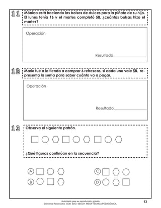 13Autorizado para su reproducción gratuita
Derechos Reservados. GOB. EDO. SEECH. MESA TÉCNICA PEDAGÓGICA.
Mario fue a la tienda a comprar 6 refrescos, si cada uno vale $8, re-
presenta la suma para saber cuánto va a pagar.
Mónica está haciendo las bolsas de dulces para la piñata de su hijo.
El lunes tenía 16 y el martes completó 58, ¿cuántas bolsas hizo el
martes?
Observa el siguiente patrón.
¿Qué figuras continúan en la secuencia?
Operación		
						
Resultado__________________	
				
Operación		
						
Resultado__________________	
				
A
B D
C
 