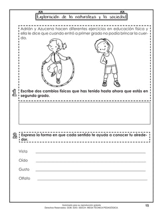 15Autorizado para su reproducción gratuita
Derechos Reservados. GOB. EDO. SEECH. MESA TÉCNICA PEDAGÓGICA.
Adrián y Azucena hacen diferentes ejercicios en educación física y
ella le dice que cuando entró a primer grado no podía brincar la cuer-
da.
Escribe dos cambios físicos que has tenido hasta ahora que estás en
segundo grado.
Expresa la forma en que cada sentido te ayuda a conocer tu alrede-
dor.
Vista ___________________________________________________________
Oído ___________________________________________________________
Gusto ___________________________________________________________
Olfato ___________________________________________________________
 