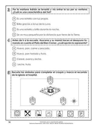16 Autorizado para su reproducción gratuita
Derechos Reservados. GOB. EDO. SEECH. MESA TÉCNICA PEDAGÓGICA.
Es una estrella con luz propia.
Brilla gracias a la luz de la Luna.
Es una estrella y brilla durante la noche.
Se ve muy pequeña por la distancia que tiene de la Tierra.
Antes de ir a la escuela, Azucena y su mamá hacen el desayuno to-
mando en cuenta el Plato del Bien Comer, ¿cuál opción lo representa?
Por la mañana Adrián se levantó y vio entrar la luz por su ventana.
¿Cuál es una característica del Sol?
Recorta los símbolos para completar el croquis y marca el recorrido
de la iglesia al hospital.
- - - - - - - - - - - - - - - - - - - - - - - - - - - - - - - - - - - - - - - - - - - - - - - - - - -
A
B
D
C
Huevo, pan, carne y pescado.
Huevo, pan tostado y fruta.
Cereal, avena y leche.
Leche, fruta.
A
B
D
C
 