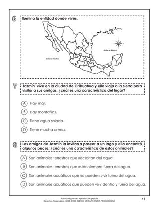 17Autorizado para su reproducción gratuita
Derechos Reservados. GOB. EDO. SEECH. MESA TÉCNICA PEDAGÓGICA.
Ilumina la entidad donde vives.
Jazmín vive en la ciudad de Chihuahua y ella viaja a la sierra para
visitar a sus amigas, ¿cuál es una característica del lugar?
Los amigos de Jazmín la invitan a pasear a un lago y ella encontró
algunos peces, ¿cuál es una característica de estos animales?
Hay mar.
Hay montañas.
Tiene agua salada.
Tiene mucha arena.
A
B
D
C
Son animales terrestres que necesitan del agua.
Son animales terrestres que están siempre fuera del agua.
Son animales acuáticos que no pueden vivir fuera del agua.
Son animales acuáticos que pueden vivir dentro y fuera del agua.
A
B
D
C
 