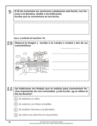 18 Autorizado para su reproducción gratuita
Derechos Reservados. GOB. EDO. SEECH. MESA TÉCNICA PEDAGÓGICA.
Observa la imagen y escribe si es campo o ciudad y dos de sus
características.
_________________
________________________________
________________________________
________________________________
El 20 de noviembre los mexicanos celebramos esta fecha, con Ho-
nores a la Bandera, desfile o escenificación.
Escribe qué se conmemora en esa fecha.
Las tradiciones son festejos que se realizan para conmemorar he-
chos importantes de una comunidad, ¿cuál acción no se refiere al
Día de Muertos?
Lee y contesta el reactivo 10.
Se elabora un altar.
Se adorna con flores amarillas.
Se realizan Honores a la Bandera.
Se visita a los difuntos en el panteón.
A
B
D
C
 