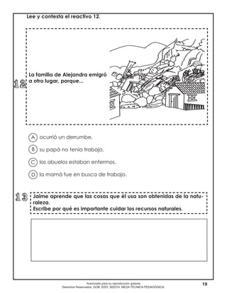 19Autorizado para su reproducción gratuita
Derechos Reservados. GOB. EDO. SEECH. MESA TÉCNICA PEDAGÓGICA.
La familia de Alejandra emigró
a otro lugar, porque...
Jaime aprende que las cosas que él usa son obtenidas de la natu-
raleza.
Escribe por qué es importante cuidar los recursos naturales.
Lee y contesta el reactivo 12.
ocurrió un derrumbe.
su papá no tenía trabajo.
los abuelos estaban enfermos.
la mamá fue en busca de trabajo.
A
B
D
C
 