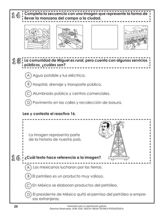 20 Autorizado para su reproducción gratuita
Derechos Reservados. GOB. EDO. SEECH. MESA TÉCNICA PEDAGÓGICA.
Los mexicanos lucharon por las tierras.
El petróleo es un producto muy valioso.
En México se elaboran productos del petróleo.
El presidente de México quitó el permiso del petróleo a empre-
sas extranjeras.
Completa la secuencia con una imagen que represente la forma de
llevar la manzana del campo a la ciudad.
La comunidad de Miguel es rural, pero cuenta con algunos servicios
públicos, ¿cuáles son?
La imagen representa parte
de la historia de nuestro país.
¿Cuál texto hace referencia a la imagen?
Agua potable y luz eléctrica.
Hospital, drenaje y transporte público.
Alumbrado público y centros comerciales.
Pavimento en las calles y recolección de basura.
A
B
D
C
A
B
D
C
Lee y contesta el reactivo 16.
 