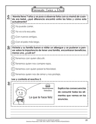 21Autorizado para su reproducción gratuita
Derechos Reservados. GOB. EDO. SEECH. MESA TÉCNICA PEDAGÓGICA.
Hannia tiene 7 años y se puso a observar fotos con su mamá de cuan-
do era bebé, ¿qué diferencia encontró entre las fotos y cómo esta
actualmente?
Victoria y su familia fueron a visitar un albergue y se pusieron a pen-
sar sobre la importancia de tener una familia, encontraron beneficios,
menos uno, ¿cuál es?
Explica las consecuencias
de consumir todos los ali-
mentos que vemos en los
anuncios.
A
B
D
C
Ya puede correr.	
Ya va a la escuela.
Con nuevos amigos.
Con el pelo más largo.
Tenemos con quien discutir.
Tenemos quien nos compre ropa.
Tenemos con quien pasar la Navidad.
Tenemos quien nos de amor y nos proteja.
A
B
D
C
______________________________________________________________________
______________________________________________________________________
______________________________________________________________________
______________________________________________________________________
Lee y contesta el reactivo 3.
 