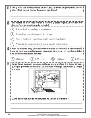 22 Autorizado para su reproducción gratuita
Derechos Reservados. GOB. EDO. SEECH. MESA TÉCNICA PEDAGÓGICA.
Solo entre las que llegaron primero.
Todos los chocolates para la mayor.
Que a todas les corresponda la misma cantidad.
A través de una competencia y que la mejor gane.
3:00 pm		 8:00 p.m		 11:00 p.m	 2:00 a.m
Las nietas de don José fueron a visitarlo y él les regaló unos chocola-
tes, ¿cómo se los deben de repartir?
Alan ha estado muy cansado últimamente y su mamá le recomendó
que se duerma más temprano para que descanse, ¿a qué hora debe
de dormirse todas las noches?
Jorge tiene examen de matemáticas, pero prefiere ir a jugar al par-
que que ponerse a estudiar. La maestra entregó resultados y Jorge
reprobó.
¿Qué acciones puede hacer para no volver a reprobar?
Luis y Ana son compañeros de escuela, el tiene un problema de vi-
sión. ¿Qué puede hacer Ana para ayudarlo?
______________________________________________________________________
______________________________________________________________________
______________________________________________________________________
A
B
D
C
A B DC
_____________________________________________________________________
_____________________________________________________________________
_____________________________________________________________________
 