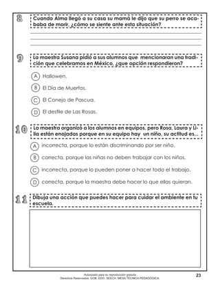 23Autorizado para su reproducción gratuita
Derechos Reservados. GOB. EDO. SEECH. MESA TÉCNICA PEDAGÓGICA.
Hallowen.
El Día de Muertos.
El Conejo de Pascua.
El desfile de Las Rosas.
Cuando Alma llegó a su casa su mamá le dijo que su perro se aca-
baba de morir, ¿cómo se siente ante esta situación?
La maestra Susana pidió a sus alumnos que mencionaran una tradi-
ción que celebramos en México, ¿que opción respondieron?
A
B
D
C
____________________________________________________________________
____________________________________________________________________
____________________________________________________________________
La maestra organizó a los alumnos en equipos, pero Rosa, Laura y Li-
lia están enojadas porque en su equipo hay un niño, su actitud es...
incorrecta, porque lo están discriminando por ser niño.
correcta, porque las niñas no deben trabajar con los niños.
incorrecta, porque lo pueden poner a hacer todo el trabajo.
correcta, porque la maestra debe hacer lo que ellas quieran.
A
B
D
C
Dibuja una acción que puedes hacer para cuidar el ambiente en tu
escuela.
 