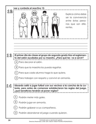 24 Autorizado para su reproducción gratuita
Derechos Reservados. GOB. EDO. SEECH. MESA TÉCNICA PEDAGÓGICA.
Explica cómo debe
ser la convivencia
entre éstas perso-
nas que son dife-
rentes.
El primer día de clases el grupo de segundo grado hizo el reglamen-
to del salón ayudados por su maestro. ¿Para qué les va a servir?
Eduardo salió a jugar futbol con sus vecinos a la cancha de la co-
lonia, pero antes de comenzar establecieron las reglas del juego,
¿qué beneficios tendrán al poner reglas?
Lee y contesta el reactivo 12.
___________________________________________________________________
___________________________________________________________________
___________________________________________________________________
___________________________________________________________________
Para decorar el salón.
Para que la maestra los pueda regañar.
Para que cada alumno haga lo que quiera.
Para trabajar con respeto y convivir en armonía.
Podrán meter más goles.
Podrán jugar en armonía.
Podrán golpear a sus compañeros.
Podrán abandonar el juego cuando quieran.
A
B
D
C
A
B
D
C
 