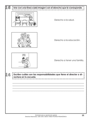 25Autorizado para su reproducción gratuita
Derechos Reservados. GOB. EDO. SEECH. MESA TÉCNICA PEDAGÓGICA.
Derecho a la salud.
Derecho a la educación.
							 Derecho a tener una familia.	
	
Escribe cuáles son las responsabilidades que tiene el director o di-
rectora en tu escuela.
Une con una línea cada imagen con el derecho que le corresponde.
____________________________________________________________________
____________________________________________________________________
____________________________________________________________________
____________________________________________________________________
 