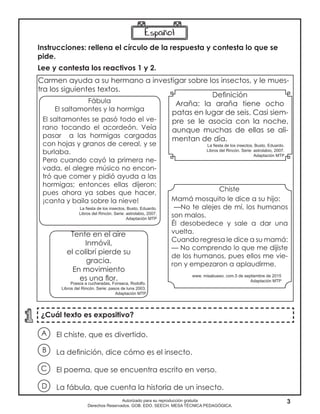 3Autorizado para su reproducción gratuita
Derechos Reservados. GOB. EDO. SEECH. MESA TÉCNICA PEDAGÓGICA.
¿Cuál texto es expositivo?
Carmen ayuda a su hermano a investigar sobre los insectos, y le mues-
tra los siguientes textos.
El chiste, que es divertido.
La definición, dice cómo es el insecto.
El poema, que se encuentra escrito en verso.
La fábula, que cuenta la historia de un insecto.
A
B
D
C
Fábula
El saltamontes y la hormiga
El saltamontes se pasó todo el ve-
rano tocando el acordeón. Veía
pasar a las hormigas cargadas
con hojas y granos de cereal, y se
burlaba.
Pero cuando cayó la primera ne-
vada, el alegre músico no encon-
tró que comer y pidió ayuda a las
hormigas; entonces ellas dijeron:
pues ahora ya sabes que hacer,
¡canta y baila sobre la nieve!
Chiste
Mamá mosquito le dice a su hijo:
—No te alejes de mí, los humanos
son malos.
Él desobedece y sale a dar una
vuelta.
Cuando regresa le dice a su mamá:
— No comprendo lo que me dijiste
de los humanos, pues ellos me vie-
ron y empezaron a aplaudirme.
Definición
Araña: la araña tiene ocho
patas en lugar de seis. Casi siem-
pre se le asocia con la noche,
aunque muchas de ellas se ali-
mentan de día.
Instrucciones: rellena el círculo de la respuesta y contesta lo que se
pide.
Lee y contesta los reactivos 1 y 2.
Tente en el aire
Inmóvil,
el colibrí pierde su
gracia.
En movimiento
es una flor.
La fiesta de los insectos, Busto, Eduardo.
Libros del Rincón. Serie: astrolabio, 2007.
Adaptación MTP
www. misabueso. com.5 de septiembre de 2015
Adaptación MTP
Poesía a cucharadas, Fonseca, Rodolfo.
Libros del Rincón. Serie: pasos de luna 2003.
Adaptación MTP
La fiesta de los insectos, Busto, Eduardo.
Libros del Rincón. Serie: astrolabio, 2007.
Adaptación MTP
 
