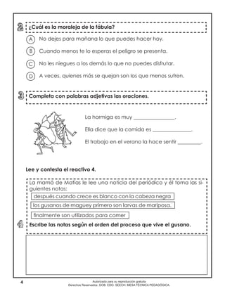 4 Autorizado para su reproducción gratuita
Derechos Reservados. GOB. EDO. SEECH. MESA TÉCNICA PEDAGÓGICA.
¿Cuál es la moraleja de la fábula?
Completa con palabras adjetivas las oraciones.
La mamá de Matías le lee una noticia del periódico y él toma las si-
guientes notas:
Escribe las notas según el orden del proceso que vive el gusano.
No dejes para mañana lo que puedes hacer hoy.
Cuando menos te lo esperas el peligro se presenta.
No les niegues a los demás lo que no puedes disfrutar.
A veces, quienes más se quejan son los que menos sufren.
A
B
D
C
La hormiga es muy ________________.
Ella dice que la comida es _______________.
El trabajo en el verano la hace sentir _________.
Lee y contesta el reactivo 4.
después cuando crece es blanco con la cabeza negra
finalmente son utilizados para comer
los gusanos de maguey primero son larvas de mariposa.
 