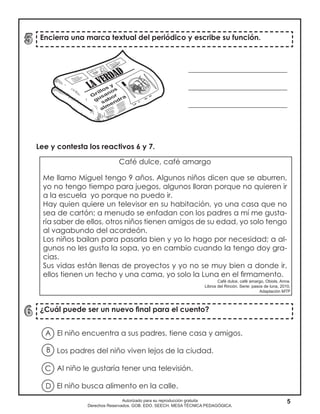5Autorizado para su reproducción gratuita
Derechos Reservados. GOB. EDO. SEECH. MESA TÉCNICA PEDAGÓGICA.
Encierra una marca textual del periódico y escribe su función.
¿Cuál puede ser un nuevo final para el cuento?
Lee y contesta los reactivos 6 y 7.
___________________________
___________________________
___________________________
Café dulce, café amargo
Me llamo Miguel tengo 9 años. Algunos niños dicen que se aburren,
yo no tengo tiempo para juegos, algunos lloran porque no quieren ir
a la escuela yo porque no puedo ir.
Hay quien quiere un televisor en su habitación, yo una casa que no
sea de cartón; a menudo se enfadan con los padres a mí me gusta-
ría saber de ellos, otros niños tienen amigos de su edad, yo solo tengo
al vagabundo del acordeón.
Los niños bailan para pasarla bien y yo lo hago por necesidad; a al-
gunos no les gusta la sopa, yo en cambio cuando la tengo doy gra-
cias.
Sus vidas están llenas de proyectos y yo no se muy bien a donde ir,
ellos tienen un techo y una cama, yo solo la Luna en el firmamento.
El niño encuentra a sus padres, tiene casa y amigos.
Los padres del niño viven lejos de la ciudad.
Al niño le gustaría tener una televisión.
El niño busca alimento en la calle.
A
B
D
C
Café dulce, café amargo, Obiols, Anna.
Libros del Rincón. Serie: pasos de luna, 2010.
Adaptación MTP
 