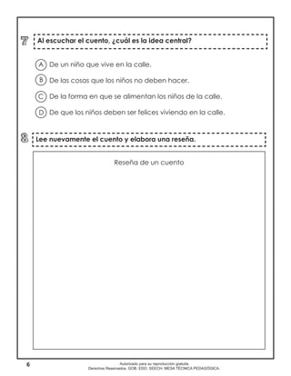 6 Autorizado para su reproducción gratuita
Derechos Reservados. GOB. EDO. SEECH. MESA TÉCNICA PEDAGÓGICA.
Lee nuevamente el cuento y elabora una reseña.
De un niño que vive en la calle.
De las cosas que los niños no deben hacer.
De la forma en que se alimentan los niños de la calle.
De que los niños deben ser felices viviendo en la calle.
Al escuchar el cuento, ¿cuál es la idea central?
A
B
D
C
Reseña de un cuento
 