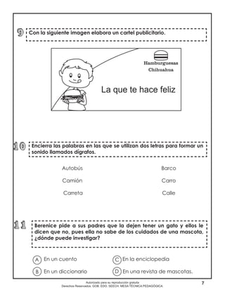 7Autorizado para su reproducción gratuita
Derechos Reservados. GOB. EDO. SEECH. MESA TÉCNICA PEDAGÓGICA.
Encierra las palabras en las que se utilizan dos letras para formar un
sonido llamados dígrafos.
Berenice pide a sus padres que la dejen tener un gato y ellos le
dicen que no, pues ella no sabe de los cuidados de una mascota,
¿dónde puede investigar?
Con la siguiente imagen elabora un cartel publicitario.
Autobús
Camión
Carreta
Barco
Carro
Calle
En un cuento En la enciclopedia
En un diccionario En una revista de mascotas.
A
B D
C
 
