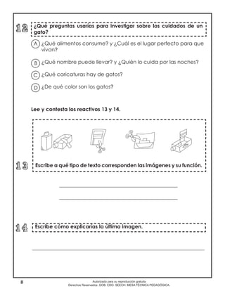 8 Autorizado para su reproducción gratuita
Derechos Reservados. GOB. EDO. SEECH. MESA TÉCNICA PEDAGÓGICA.
¿Qué preguntas usarías para investigar sobre los cuidados de un
gato?
¿Qué alimentos consume? y ¿Cuál es el lugar perfecto para que
vivan?
¿Qué nombre puede llevar? y ¿Quién lo cuida por las noches?
¿Qué caricaturas hay de gatos?
¿De qué color son los gatos?
Escribe cómo explicarías la última imagen.
Lee y contesta los reactivos 13 y 14.
______________________________________________
______________________________________________
___________________________________________________________________
Escribe a qué tipo de texto corresponden las imágenes y su función.
A
B
D
C
 