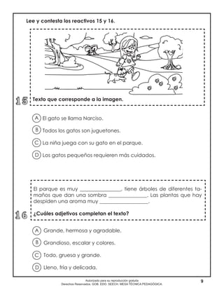 9Autorizado para su reproducción gratuita
Derechos Reservados. GOB. EDO. SEECH. MESA TÉCNICA PEDAGÓGICA.
El gato se llama Narciso.
Todos los gatos son juguetones.
La niña juega con su gato en el parque.
Los gatos pequeños requieren más cuidados.
Texto que corresponde a la imagen.
Lee y contesta los reactivos 15 y 16.
A
B
D
C
El parque es muy ________________, tiene árboles de diferentes ta-
maños que dan una sombra _______________. Las plantas que hay
despiden una aroma muy ___________________.
¿Cuáles adjetivos completan el texto?
Grande, hermosa y agradable.
Grandioso, escalar y colores.
Todo, gruesa y grande.
Lleno, fría y delicada.
A
B
D
C
 