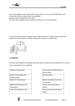 El Lazarillo
COLEGIO SAN AGUSTÍN VALLADOLID ACTIVIDADES DE VERANO página 14
Hoy es el cumpleaños de Ana. Alicia y Antonia tienen dos años menos que ella. Adolfo tiene un año
más que Alicia y Arturo tiene dos años más que Adolfo.
¿Cuánto suman las edades de los cinco niños?
Por cierto, Ana ha apagado al primer intento las 10 velas de su tarta de cumpleaños.
A una concentración de coches antiguos asistieron 1823 vehículos de 4 ruedas. Cada vehículo llevaba
también una rueda de repuesto. ¿Cuántas ruedas habrá en total en la concentración?
EL DESAFÍO.
Un edificio tiene 8 plantas. En cada planta hay 4 pisos idénticos. Cada piso tiene 6 habitaciones y 3 ventanas.
Asocia cada operación con su significado.
8 plantas X 4 pisos/planta Número total de habitaciones que
tiene el edificio
(8plantas X 4pisos/planta)X6
habitaciones/piso
No tiene sentido
8 plantas X 3 ventanas/piso Número de habitaciones que hay
en una planta
(8plantas X4 pisos/planta) X 3
ventanas/piso
Número de pisos que tiene el
edificio
4 pisos X 6 habitaciones / piso Número de ventanas que tiene el
edificio
 