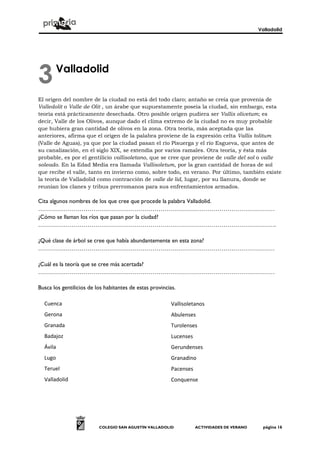 Valladolid
COLEGIO SAN AGUSTÍN VALLADOLID ACTIVIDADES DE VERANO página 16
Valladolid
El origen del nombre de la ciudad no está del todo claro; antaño se creía que provenía de
Valledolit o Valle de Olit , un árabe que supuestamente poseía la ciudad, sin embargo, esta
teoría está prácticamente desechada. Otro posible origen pudiera ser Vallis olivetum; es
decir, Valle de los Olivos, aunque dado el clima extremo de la ciudad no es muy probable
que hubiera gran cantidad de olivos en la zona. Otra teoría, más aceptada que las
anteriores, afirma que el origen de la palabra proviene de la expresión celta Vallis tolitum
(Valle de Aguas), ya que por la ciudad pasan el río Pisuerga y el río Esgueva, que antes de
su canalización, en el siglo XIX, se extendía por varios ramales. Otra teoría, y ésta más
probable, es por el gentilicio vallisoletano, que se cree que proviene de valle del sol o valle
soleado. En la Edad Media era llamada Vallisoletum, por la gran cantidad de horas de sol
que recibe el valle, tanto en invierno como, sobre todo, en verano. Por último, también existe
la teoría de Valladolid como contracción de valle de lid, lugar, por su llanura, donde se
reunían los clanes y tribus prerromanos para sus enfrentamientos armados.
Cita algunos nombres de los que cree que procede la palabra Valladolid.
…………………………………………………………………………………………………………
¿Cómo se llaman los ríos que pasan por la ciudad?
………………………………………………………………………………………………………….
¿Qué clase de árbol se cree que había abundantemente en esta zona?
…………………………………………………………………………………………………………
¿Cuál es la teoría que se cree más acertada?
…………………………………………………………………………………………………………
Busca los gentilicios de los habitantes de estas provincias.
Relaciona las
3
Cuenca
Gerona
Granada
Badajoz
Ávila
Lugo
Teruel
Valladolid
Vallisoletanos
Abulenses
Turolenses
Lucenses
Gerundenses
Granadino
Pacenses
Conquense
 