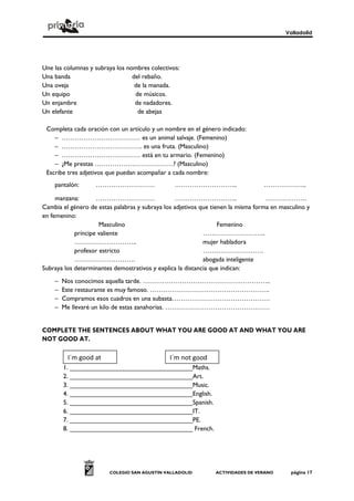 Valladolid
COLEGIO SAN AGUSTÍN VALLADOLID ACTIVIDADES DE VERANO página 17
Une las columnas y subraya los nombres colectivos:
Una banda del rebaño.
Una oveja de la manada.
Un equipo de músicos.
Un enjambre de nadadores.
Un elefante de abejas
Completa cada oración con un artículo y un nombre en el género indicado:
– ……………………………… es un animal salvaje. (Femenino)
– ………………………………. es una fruta. (Masculino)
– ……………………………… está en tu armario. (Femenino)
– ¿Me prestas ………………………………? (Masculino)
Escribe tres adjetivos que puedan acompañar a cada nombre:
pantalón: ……………………… ……………………….. ………………..
manzana: ……………………… ……………………….. ……………….
Cambia el género de estas palabras y subraya los adjetivos que tienen la misma forma en masculino y
en femenino:
Masculino Femenino
príncipe valiente ………………………..
……………………….. mujer habladora
profesor estricto ……………………….
………………………. abogada inteligente
Subraya los determinantes demostrativos y explica la distancia que indican:
– Nos conocimos aquella tarde. …………………………………………………..
– Este restaurante es muy famoso. ……………………………………………….
– Compramos esos cuadros en una subasta………………………………………
– Me llevaré un kilo de estas zanahorias. …………………………………………
COMPLETE THE SENTENCES ABOUT WHAT YOU ARE GOOD AT AND WHAT YOU ARE
NOT GOOD AT.
1. __________________________________Maths.
2. __________________________________Art.
3. __________________________________Music.
4. __________________________________English.
5. __________________________________Spanish.
6. __________________________________IT.
7. __________________________________PE.
8. __________________________________ French.
I´m good at I´m not good
 
