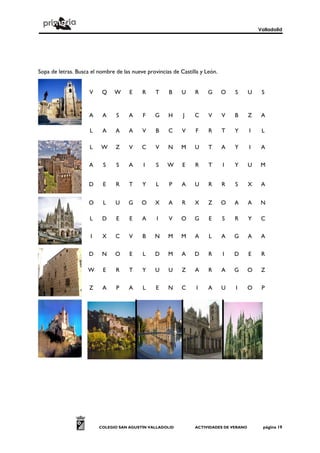 Valladolid
COLEGIO SAN AGUSTÍN VALLADOLID ACTIVIDADES DE VERANO página 19
Sopa de letras. Busca el nombre de las nueve provincias de Castilla y León.
V Q W E R T B U R G O S U S
A A S A F G H J C V V B Z A
L A A A V B C V F R T Y I L
L W Z V C V N M U T A Y I A
A S S A I S W E R T I Y U M
D E R T Y L P A U R R S X A
O L U G O X A R X Z O A A N
L D E E A I V O G E S R Y C
I X C V B N M M A L A G A A
D N O E L D M A D R I D E R
W E R T Y U U Z A R A G O Z
Z A P A L E N C I A U I O P
 