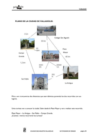 Valladolid
COLEGIO SAN AGUSTÍN VALLADOLID ACTIVIDADES DE VERANO página 20
PLANO DE LA CIUDAD DE VALLADOLID.
Mira a ver si encuentras dos distancias que sean idénticas poniendo los dos recorridos con sus
lugares.
Unos turistas van a conocer la ciudad. Salen desde la Plaza Mayor y van a realizar este recorrido.
Plaza Mayor – La Antigua – San Pablo – Campo Grande.
¿Cuántos metros recorrerán los turistas?
Colegio San Agustín
Plaza
MayorCampo
Grande
La Antigua
San Pablo
 