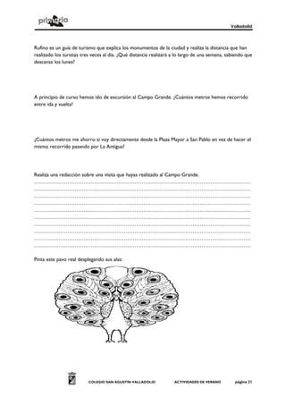 Valladolid
COLEGIO SAN AGUSTÍN VALLADOLID ACTIVIDADES DE VERANO página 21
Rufino es un guía de turismo que explica los monumentos de la ciudad y realiza la distancia que han
realizado los turistas tres veces al día. ¿Qué distancia realizará a lo largo de una semana, sabiendo que
descansa los lunes?
A principio de curso hemos ido de excursión al Campo Grande. ¿Cuántos metros hemos recorrido
entre ida y vuelta?
¿Cuántos metros me ahorro si voy directamente desde la Plaza Mayor a San Pablo en vez de hacer el
mismo recorrido pasando por La Antigua?
Realiza una redacción sobre una visita que hayas realizado al Campo Grande.
……………………………………………………………………………………………………………
……………………………………………………………………………………………………………
……………………………………………………………………………………………………………
……………………………………………………………………………………………………………
……………………………………………………………………………………………………………
……………………………………………………………………………………………………………
……………………………………………………………………………………………………………
……………………………………………………………………………………………………………
……………………………………………………………………………………………………………
……………………………………………………………………………………………………………
Pinta este pavo real desplegando sus alas:
 
