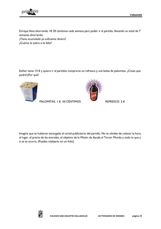 Valladolid
COLEGIO SAN AGUSTÍN VALLADOLID ACTIVIDADES DE VERANO página 23
Enrique lleva ahorrando 1€ 50 céntimos cada semana para poder ir al partido, llevando un total de 7
semanas ahorrando.
¿Tiene acumulado ya suficiente dinero?
¿Cuánto le sobra o le falta?
Esther tiene 13 € y quiere ir al partidos comprarse un refresco y una bolsa de palomitas. ¿Crees que
podrá?¿Por qué?
PALOMITAS. 1 € 50 CÉNTIMOS REFRESCO. 2 €
Imagina que te hubieran encargado el cartel publicitario del partido. No te olvides de colocar la hora,
el lugar, el precio de las entradas, el objetivo de la Misión de Ayuda al Tercer Mundo y todo lo que a
ti se te ocurra. (Puedes realizarlo en un folio)
 