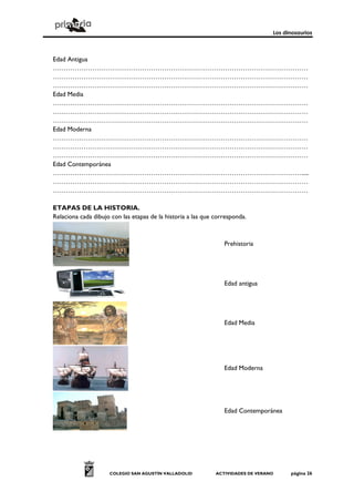 Los dinosaurios
COLEGIO SAN AGUSTÍN VALLADOLID ACTIVIDADES DE VERANO página 26
Edad Antigua
………………………………………………………………………………………………………
………………………………………………………………………………………………………
………………………………………………………………………………………………………
Edad Media
………………………………………………………………………………………………………
………………………………………………………………………………………………………
………………………………………………………………………………………………………
Edad Moderna
………………………………………………………………………………………………………
………………………………………………………………………………………………………
………………………………………………………………………………………………………
Edad Contemporánea
…………………………………………………………………………………………………….....
………………………………………………………………………………………………………
………………………………………………………………………………………………………
ETAPAS DE LA HISTORIA.
Relaciona cada dibujo con las etapas de la historia a las que corresponda.
Prehistoria
Edad antigua
Edad Media
Edad Moderna
Edad Contemporánea
 