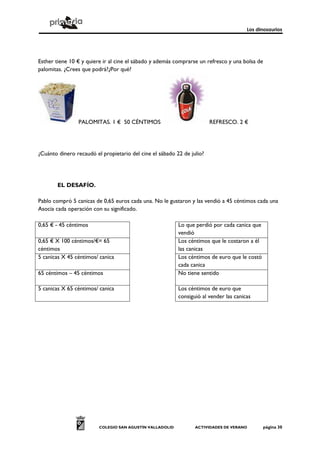 Los dinosaurios
COLEGIO SAN AGUSTÍN VALLADOLID ACTIVIDADES DE VERANO página 30
Esther tiene 10 € y quiere ir al cine el sábado y además comprarse un refresco y una bolsa de
palomitas. ¿Crees que podrá?¿Por qué?
PALOMITAS. 1 € 50 CÉNTIMOS REFRESCO. 2 €
¿Cuánto dinero recaudó el propietario del cine el sábado 22 de julio?
EL DESAFÍO.
Pablo compró 5 canicas de 0,65 euros cada una. No le gustaron y las vendió a 45 céntimos cada una
Asocia cada operación con su significado.
0,65 € - 45 céntimos Lo que perdió por cada canica que
vendió
0,65 € X 100 céntimos/€= 65
céntimos
Los céntimos que le costaron a él
las canicas
5 canicas X 45 céntimos/ canica Los céntimos de euro que le costó
cada canica
65 céntimos – 45 céntimos No tiene sentido
5 canicas X 65 céntimos/ canica Los céntimos de euro que
consiguió al vender las canicas
 