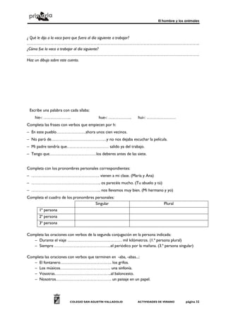 El hombre y los animales
COLEGIO SAN AGUSTÍN VALLADOLID ACTIVIDADES DE VERANO página 32
¿ Qué le dijo a la vaca para que fuera al día siguiente a trabajar?
…………………………………………………………………………………………………………….
¿Cómo fue la vaca a trabajar al día siguiente?
…………………………………………………………………………………………………………….
Haz un dibujo sobre este cuento.
Escribe una palabra con cada sílaba:
hie-: ……………….. hue-: …………….. hui-: …………………
Completa las frases con verbos que empiecen por h:
– En este pueblo…………………ahora unos cien vecinos.
– No paró de………………………………….y no nos dejaba escuchar la película.
– Mi padre tendría que………………………… salido ya del trabajo.
– Tengo que…………………………….los deberes antes de las siete.
Completa con los pronombres personales correspondientes:
– …………………………………………. vienen a mi clase. (María y Ana)
– ………………………………………….. os parecéis mucho. (Tu abuelo y tú)
– ………………………………………….. nos llevamos muy bien. (Mi hermano y yo)
Completa el cuadro de los pronombres personales:
Singular Plural
1ª persona
2ª persona
3ª persona
Completa las oraciones con verbos de la segunda conjugación en la persona indicada:
– Durante el viaje ………………………………… mil kilómetros. (1.ª persona plural)
– Siempre …………………………………..el periódico por la mañana. (3.ª persona singular)
Completa las oraciones con verbos que terminen en -aba, -abas...:
– El fontanero………………………………. los grifos.
– Los músicos……………………………… una sinfonía.
– Vosotras…………………………………..al baloncesto.
– Nosotros…………………………………. un paisaje en un papel.
 
